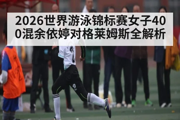 2026世界游泳锦标赛女子400混余依婷对格莱姆斯全解析