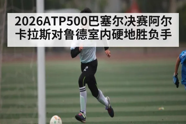 2026ATP500巴塞尔决赛阿尔卡拉斯对鲁德室内硬地胜负手