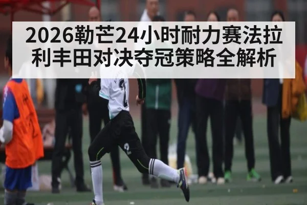 2026勒芒24小时耐力赛法拉利丰田对决夺冠策略全解析