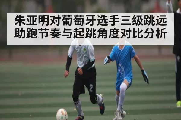 朱亚明对葡萄牙选手三级跳远助跑节奏与起跳角度对比分析
